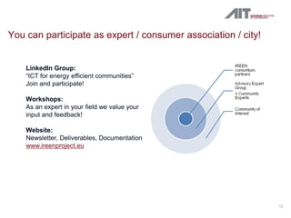You can participate as expert / consumer association / city!


    LinkedIn Group:
    “ICT for energy efficient communities”
    Join and participate!

    Workshops:
    As an expert in your field we value your
    input and feedback!

    Website:
    Newsletter, Deliverables, Documentation
    www.ireenproject.eu




                                                               12
 