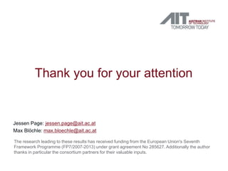 Thank you for your attention


Jessen Page: jessen.page@ait.ac.at
Max Blöchle: max.bloechle@ait.ac.at

The research leading to these results has received funding from the European Union's Seventh
Framework Programme (FP7/2007-2013) under grant agreement No 285627. Additionally the author
thanks in particular the consortium partners for their valuable inputs.
 