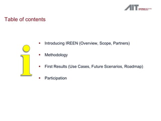 Table of contents



                 Introducing IREEN (Overview, Scope, Partners)

                 Methodology

                 First Results (Use Cases, Future Scenarios, Roadmap)

                 Participation
 