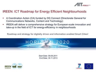 IREEN: ICT Roadmap for Energy Efficient Neighbourhoods
   A Coordination Action (CA) funded by DG Connect (Directorate General for
    Communications Networks, Content and Technology)
   IREEN will deliver a comprehensive strategy for European-scale innovation and
    take-up in the field of ICT for energy-efficiency in neighbourhoods

    Roadmap and strategy for digitally driven and information enabled Smart Cities!




                                  Start Date: 09.09.2011
                                  End Date: 30.11.2013




                                                                                      3
 