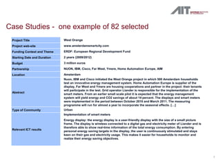 Case Studies - one example of 82 selected
 Project Title                West Orange
 Project web-site             www.amsterdamsmartcity.com
 Funding Context and Theme    ERDF: European Regional Development Fund
 Starting Date and Duration   2 years (2009/2012)
 Budget                       3 million euros
 Partnership                  NUON, IBM, Cisco, Far West, Ymere, Home Automation Europe, AIM
 Location                     Amsterdam
                              Nuon, IBM and Cisco initiated the West Orange project in which 500 Amsterdam households
                              test an innovative energy management system. Home Automation Europe is supplier of the
                              display, Far West and Ymere are housing cooperations and partner in the project: their tenants
                              will participate in the test. Grid operator Liander is responsible for the implementation of the
 Abstract
                              smart meters. From an earlier small scale pilot it is expected that the energy management
                              system will yield energy and CO2 savings of about 14 percent. The displays and smart meters
                              were implemented in the period between October 2010 and March 2011. The measuring
                              programme will run for almost a year to incorporate the seasonal effects. […]
 Type of Community            Urban
                              Implementation of smart meters
                              Energy display: the energy display is a user-friendly display with the size of a small picture
                              frame. The display is wireless connected to a digital gas and electricity meter of Liander and is
                              therefore able to show real-time information of the total energy consumption. By entering
 Relevant ICT results
                              personal energy saving targets in the display, the user is continuously stimulated and stays
                              keen on their gas and electricity usage. This makes it easier for households to monitor and
                              realize their energy saving objectives.




                                                                                                                                  7
 