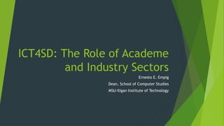 ICT4SD: The Role of Academe
and Industry Sectors
Ernesto E. Empig
Dean, School of Computer Studies
MSU-Iligan Institute of Technology
 