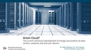 Green	
  Cloud?	
  
The	
  current	
  and	
  future	
  development	
  of	
  energy	
  consumption	
  by	
  data	
  
centers,	
  networks	
  and	
  end-­‐user	
  devices	
  
Dr. Ralph Hintemann, Dr. Jens Clausen
ICT4S Amsterdam, August 2016
 