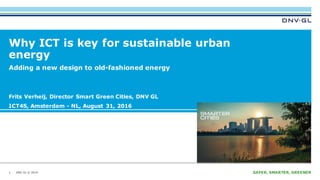 DNV GL © 2014 SAFER, SMARTER, GREENERDNV GL © 2014
Why ICT is key for sustainable urban
energy
Frits Verheij, Director Smart Green Cities, DNV GL
ICT4S, Amsterdam - NL, August 31, 2016
15 September 20161
Adding a new design to old-fashioned energy
 
