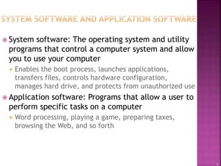 1
 System software: The operating system and utility
programs that control a computer system and allow
you to use your computer
 Enables the boot process, launches applications,
transfers files, controls hardware configuration,
manages hard drive, and protects from unauthorized use
 Application software: Programs that allow a user to
perform specific tasks on a computer
 Word processing, playing a game, preparing taxes,
browsing the Web, and so forth
 