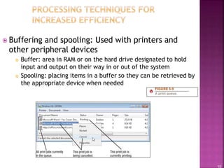 10
 Buffering and spooling: Used with printers and
other peripheral devices
 Buffer: area in RAM or on the hard drive designated to hold
input and output on their way in or out of the system
 Spooling: placing items in a buffer so they can be retrieved by
the appropriate device when needed
 