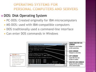 15
 DOS: Disk Operating System
 PC-DOS: Created originally for IBM microcomputers
 MS-DOS: used with IBM-compatible computers
 DOS traditionally used a command-line interface
 Can enter DOS commands in Windows
 