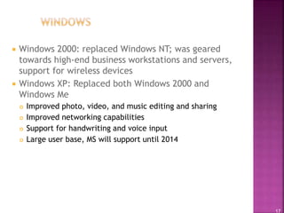 17
 Windows 2000: replaced Windows NT; was geared
towards high-end business workstations and servers,
support for wireless devices
 Windows XP: Replaced both Windows 2000 and
Windows Me
 Improved photo, video, and music editing and sharing
 Improved networking capabilities
 Support for handwriting and voice input
 Large user base, MS will support until 2014
 