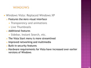 18
 Windows Vista: Replaced Windows XP
 Features the Aero visual interface
 Transparency and animations
 Live Thumbnails
 Additional features
 Sidebar, Instant Search, etc.
 The Vista Start menu is more streamlined
 Improved networking and multimedia
 Built-in security features
 Hardware requirements for Vista have increased over earlier
versions of Windows
 