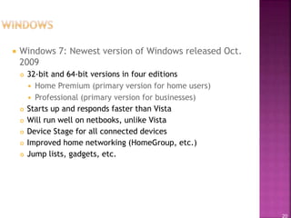 20
 Windows 7: Newest version of Windows released Oct.
2009
 32-bit and 64-bit versions in four editions
 Home Premium (primary version for home users)
 Professional (primary version for businesses)
 Starts up and responds faster than Vista
 Will run well on netbooks, unlike Vista
 Device Stage for all connected devices
 Improved home networking (HomeGroup, etc.)
 Jump lists, gadgets, etc.
 