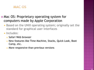 23
 Mac OS: Proprietary operating system for
computers made by Apple Corporation
 Based on the UNIX operating system; originally set the
standard for graphical user interfaces
 Includes:
 Safari Web browser
 New features like Time Machine, Stacks, Quick Look, Boot
Camp, etc.
 More responsive than previous versions
 