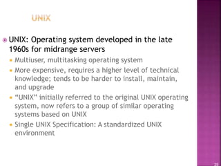 25
 UNIX: Operating system developed in the late
1960s for midrange servers
 Multiuser, multitasking operating system
 More expensive, requires a higher level of technical
knowledge; tends to be harder to install, maintain,
and upgrade
 “UNIX” initially referred to the original UNIX operating
system, now refers to a group of similar operating
systems based on UNIX
 Single UNIX Specification: A standardized UNIX
environment
 