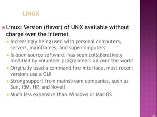 26
 Linux: Version (flavor) of UNIX available without
charge over the Internet
 Increasingly being used with personal computers,
servers, mainframes, and supercomputers
 Is open-source software: has been collaboratively
modified by volunteer programmers all over the world
 Originally used a command line interface, most recent
versions use a GUI
 Strong support from mainstream companies, such as
Sun, IBM, HP, and Novell
 Much less expensive than Windows or Mac OS
 