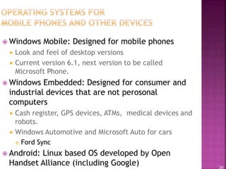 28
 Windows Mobile: Designed for mobile phones
 Look and feel of desktop versions
 Current version 6.1, next version to be called
Microsoft Phone.
 Windows Embedded: Designed for consumer and
industrial devices that are not perosonal
computers
 Cash register, GPS devices, ATMs, medical devices and
robots.
 Windows Automotive and Microsoft Auto for cars
 Ford Sync
 Android: Linux based OS developed by Open
Handset Alliance (including Google)
 