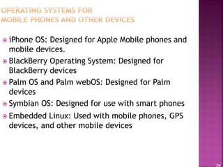 29
 iPhone OS: Designed for Apple Mobile phones and
mobile devices.
 BlackBerry Operating System: Designed for
BlackBerry devices
 Palm OS and Palm webOS: Designed for Palm
devices
 Symbian OS: Designed for use with smart phones
 Embedded Linux: Used with mobile phones, GPS
devices, and other mobile devices
 
