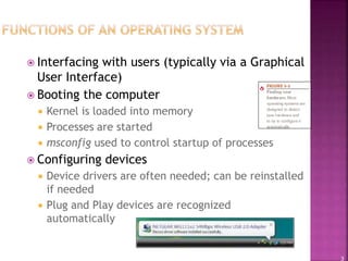 3
 Interfacing with users (typically via a Graphical
User Interface)
 Booting the computer
 Kernel is loaded into memory
 Processes are started
 msconfig used to control startup of processes
 Configuring devices
 Device drivers are often needed; can be reinstalled
if needed
 Plug and Play devices are recognized
automatically
 