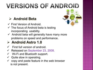  First Version of Android.
 The focus of Android beta is testing
incorporating usability.
 Android beta will generally have many more
problems on speed and performance.
 First full version of android.
 Released on September 23, 2008.
 Wi-Fi and Bluetooth support.
 Quite slow in operating.
 copy and paste feature in the web browser
is not present.
 