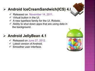  Released on November 14, 2011.
 Virtual button in the UI.
 A new typeface family for the UI, Roboto.
 Ability to shut down apps that are using data in
the background.
 Released on June 27, 2012.
 Latest version of Android.
 Smoother user interface.
 