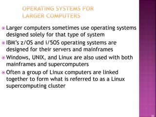 35
 Larger computers sometimes use operating systems
designed solely for that type of system
 IBM’s z/OS and i/5OS operating systems are
designed for their servers and mainframes
 Windows, UNIX, and Linux are also used with both
mainframes and supercomputers
 Often a group of Linux computers are linked
together to form what is referred to as a Linux
supercomputing cluster
 