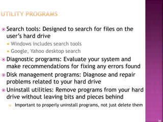 36
 Search tools: Designed to search for files on the
user’s hard drive
 Windows includes search tools
 Google, Yahoo desktop search
 Diagnostic programs: Evaluate your system and
make recommendations for fixing any errors found
 Disk management programs: Diagnose and repair
problems related to your hard drive
 Uninstall utilities: Remove programs from your hard
drive without leaving bits and pieces behind
 Important to properly uninstall programs, not just delete them
 