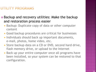 38
 Backup and recovery utilities: Make the backup
and restoration process easier
 Backup: Duplicate copy of data or other computer
content
 Good backup procedures are critical for businesses
 Individuals should back up important documents,
e-mail, photos, home video, etc.
 Store backup data on a CD or DVD, second hard drive,
flash memory drive, or upload to the Internet
 Back up your entire computer once all programs have
been installed, so your system can be restored to that
configuration.
 