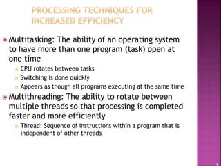 6
 Multitasking: The ability of an operating system
to have more than one program (task) open at
one time
 CPU rotates between tasks
 Switching is done quickly
 Appears as though all programs executing at the same time
 Multithreading: The ability to rotate between
multiple threads so that processing is completed
faster and more efficiently
 Thread: Sequence of instructions within a program that is
independent of other threads
 