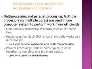 7
 Multiprocessing and parallel processing: Multiple
processors (or multiple cores) are used in one
computer system to perform work more efficiently
 Simultaneous processing: Performs tasks at the same
time
 Multiprocessing: Each CPU (or core) typically works on a
different job
 Used with personal computers with multi-core processors
 Parallel processing: CPUs or cores typically works
together to complete one job more quickly
 Used with servers and mainframes
 