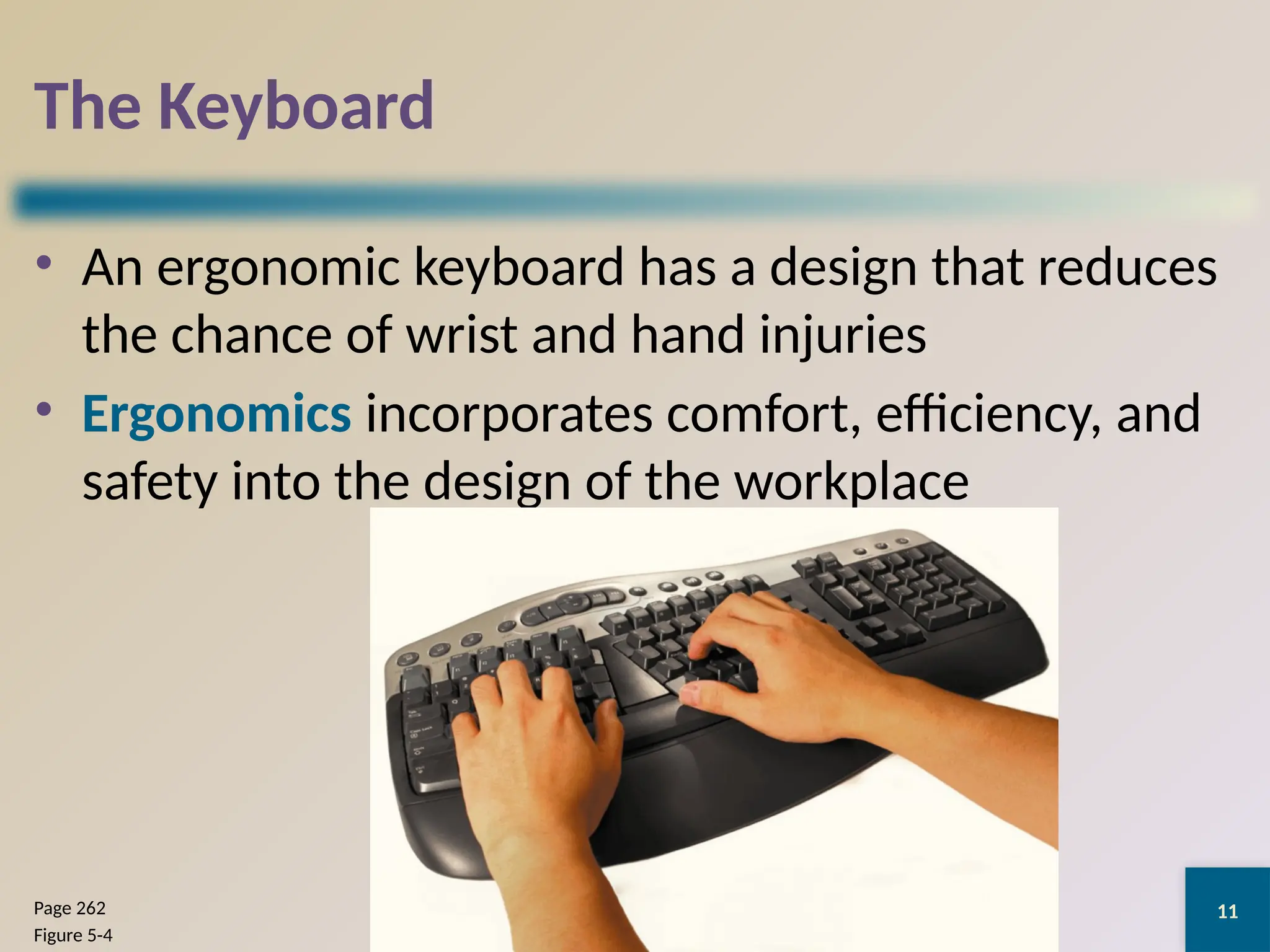 11
The Keyboard
• An ergonomic keyboard has a design that reduces
the chance of wrist and hand injuries
• Ergonomics incorporates comfort, efficiency, and
safety into the design of the workplace
Discovering Computers 2012: Chapter 5
Page 262
Figure 5-4
 