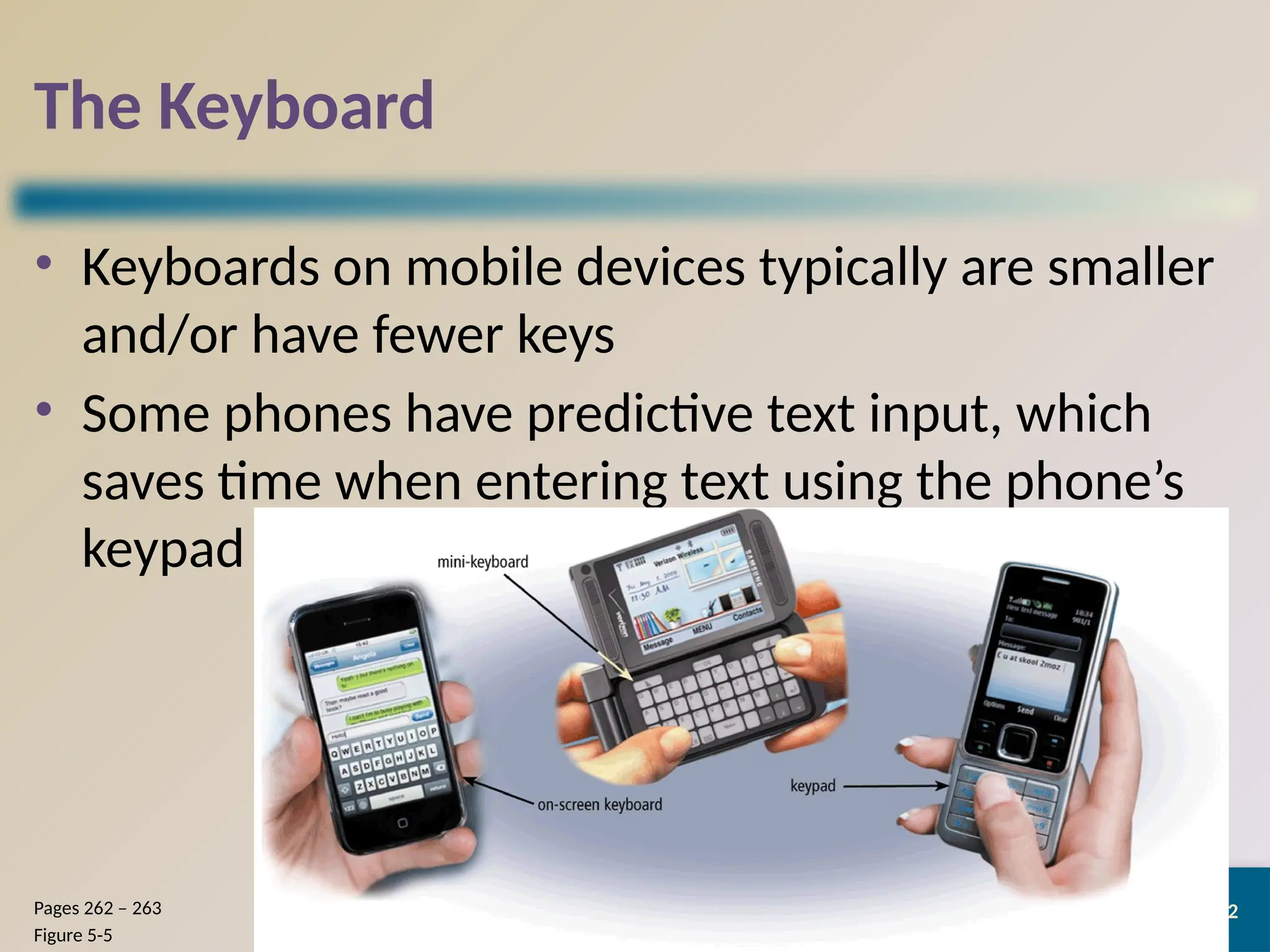 12
The Keyboard
• Keyboards on mobile devices typically are smaller
and/or have fewer keys
• Some phones have predictive text input, which
saves time when entering text using the phone’s
keypad
Discovering Computers 2012: Chapter 5
Pages 262 – 263
Figure 5-5
 