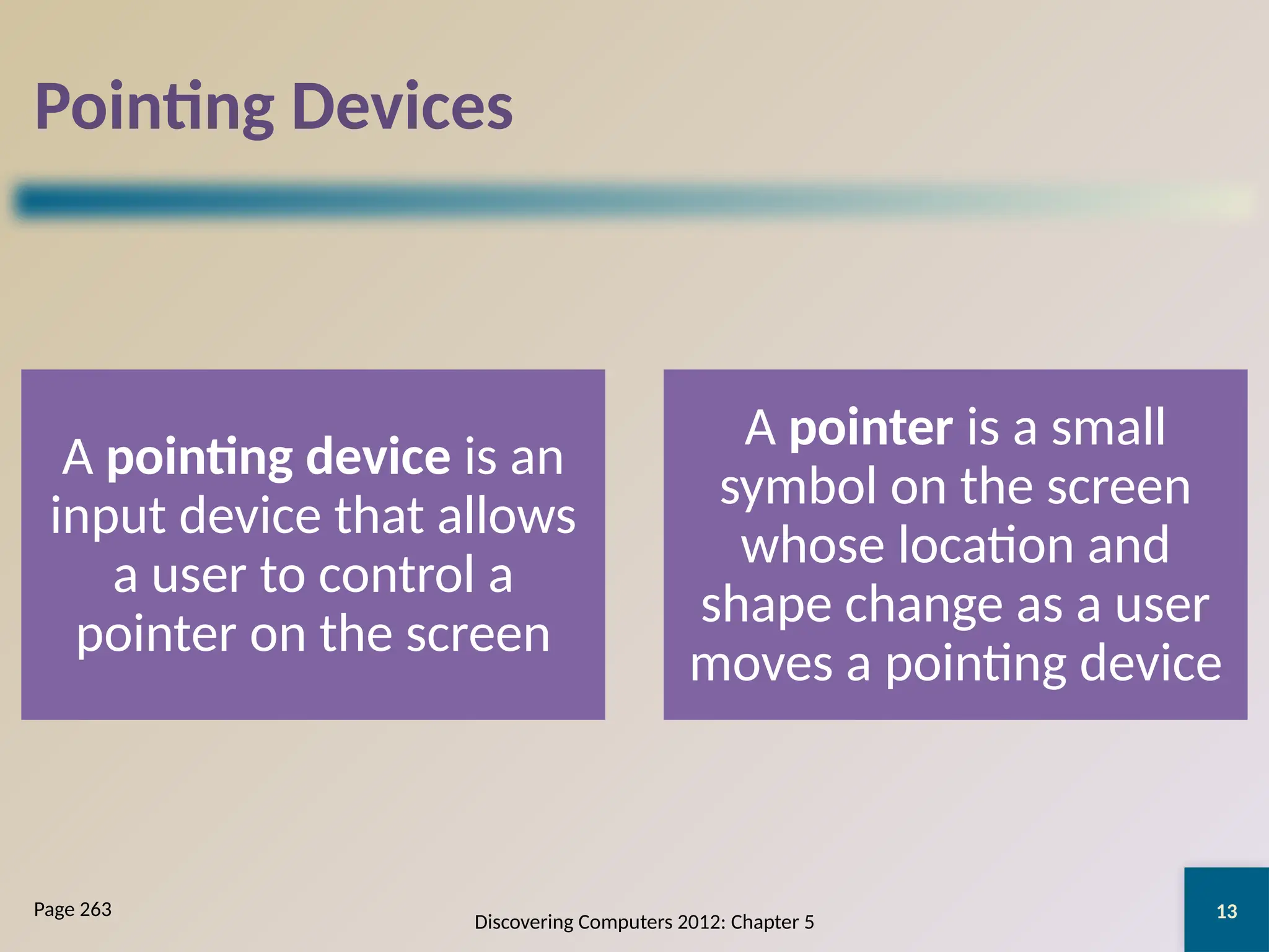 13
Pointing Devices
A pointing device is an
input device that allows
a user to control a
pointer on the screen
A pointer is a small
symbol on the screen
whose location and
shape change as a user
moves a pointing device
Discovering Computers 2012: Chapter 5
Page 263
 