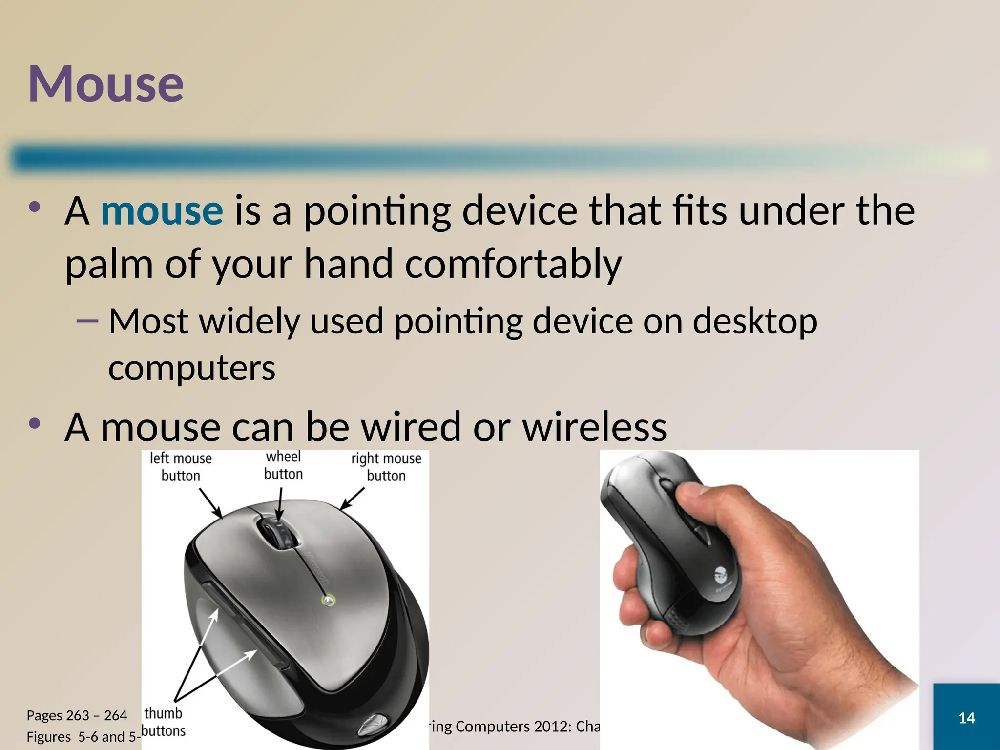 14
Mouse
• A mouse is a pointing device that fits under the
palm of your hand comfortably
– Most widely used pointing device on desktop
computers
• A mouse can be wired or wireless
Discovering Computers 2012: Chapter 5
Pages 263 – 264
Figures 5-6 and 5-7
 