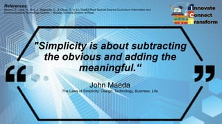 "Simplicity is about subtracting
the obvious and adding the
meaningful.“
John Maeda
The Laws of Simplicity: Design, Technology, Business, Life
References:
Becera, E., Lara, H., Erni, J., Bagasala, C., & Olaya, C. (n.d.). DepEd Rizal Special Science Curriculum Information and
Communications Technology Quarter 1 Module. Schools Division of Rizal.
 