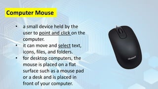 • a small device held by the
user to point and click on the
computer.
• it can move and select text,
icons, files, and folders.
• for desktop computers, the
mouse is placed on a flat
surface such as a mouse pad
or a desk and is placed in
front of your computer.
Computer Mouse
 