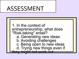 1. In the context of
entrepreneurship, what does
"Risk-taking" entail?
a. Generating new ideas
b. Avoiding challenges
c. Being open to new ideas
d. Trying new things even if
they might not work out
ASSESSMENT
 