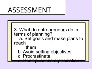 3. What do entrepreneurs do in
terms of planning?
a. Set goals and make plans to
reach
them
b. Avoid setting objectives
c. Procrastinate
d. Don't prioritize organization
ASSESSMENT
 