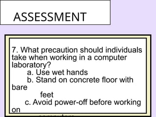 7. What precaution should individuals
take when working in a computer
laboratory?
a. Use wet hands
b. Stand on concrete floor with
bare
feet
c. Avoid power-off before working
on
ASSESSMENT
 