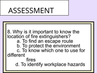8. Why is it important to know the
location of fire extinguishers?
a. To find an escape route
b. To protect the environment
c. To know which one to use for
different
fires
d. To identify workplace hazards
ASSESSMENT
 