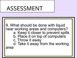 9. What should be done with liquid
near working areas and computers?
a. Keep it closer to prevent spills
b. Place it on top of computers
c. Throw it away
d. Take it away from the working
area
ASSESSMENT
 