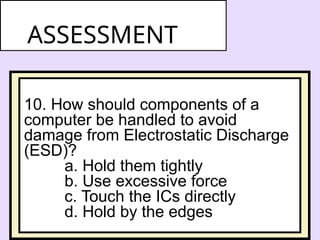 10. How should components of a
computer be handled to avoid
damage from Electrostatic Discharge
(ESD)?
a. Hold them tightly
b. Use excessive force
c. Touch the ICs directly
d. Hold by the edges
ASSESSMENT
 