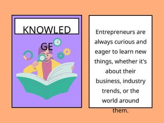 KNOWLED
GE
Entrepreneurs are
always curious and
eager to learn new
things, whether it's
about their
business, industry
trends, or the
world around
them.
 