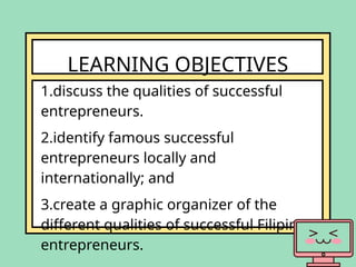 LEARNING OBJECTIVES
1.discuss the qualities of successful
entrepreneurs.
2.identify famous successful
entrepreneurs locally and
internationally; and
3.create a graphic organizer of the
different qualities of successful Filipino
entrepreneurs.
 