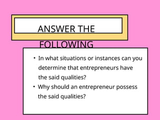 • In what situations or instances can you
determine that entrepreneurs have
the said qualities?
ANSWER THE
FOLLOWING
• Why should an entrepreneur possess
the said qualities?
 