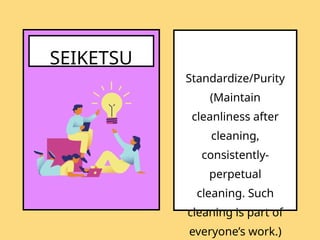 SEIKETSU
Standardize/Purity
(Maintain
cleanliness after
cleaning,
consistently-
perpetual
cleaning. Such
cleaning is part of
everyone’s work.)
 