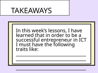 In this week’s lessons, I have
learned that in order to be a
successful entrepreneur in ICT
I must have the following
traits like:
________________________________
________________________________
________________________________
________________________________
TAKEAWAYS
 
