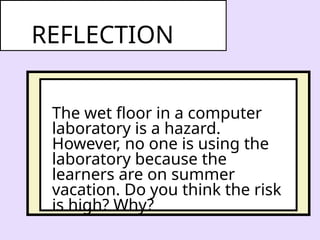 The wet floor in a computer
laboratory is a hazard.
However, no one is using the
laboratory because the
learners are on summer
vacation. Do you think the risk
is high? Why?
REFLECTION
 