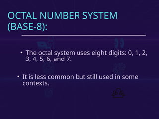 OCTAL NUMBER SYSTEM
(BASE-8):
• The octal system uses eight digits: 0, 1, 2,
3, 4, 5, 6, and 7.
• It is less common but still used in some
contexts.
 