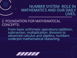 NUMBER SYSTEM ROLE IN
MATHEMATICS AND OUR DAILY
LIVES.
From basic arithmetic operations (addition,
subtraction, multiplication, division) to
advanced calculus and algebra, numbers
underpin mathematical reasoning.
2. FOUNDATION FOR MATHEMATICAL
CONCEPTS:
 