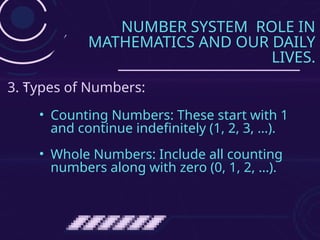 NUMBER SYSTEM ROLE IN
MATHEMATICS AND OUR DAILY
LIVES.
• Counting Numbers: These start with 1
and continue indefinitely (1, 2, 3, …).
• Whole Numbers: Include all counting
numbers along with zero (0, 1, 2, …).
3. Types of Numbers:
 