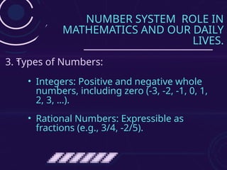 NUMBER SYSTEM ROLE IN
MATHEMATICS AND OUR DAILY
LIVES.
• Integers: Positive and negative whole
numbers, including zero (-3, -2, -1, 0, 1,
2, 3, …).
• Rational Numbers: Expressible as
fractions (e.g., 3/4, -2/5).
3. Types of Numbers:
 