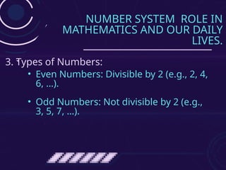 NUMBER SYSTEM ROLE IN
MATHEMATICS AND OUR DAILY
LIVES.
• Even Numbers: Divisible by 2 (e.g., 2, 4,
6, …).
• Odd Numbers: Not divisible by 2 (e.g.,
3, 5, 7, …).
3. Types of Numbers:
 